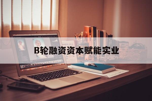 昆玉市B轮融资资本赋能实业(b轮融资公司值得工作吗)